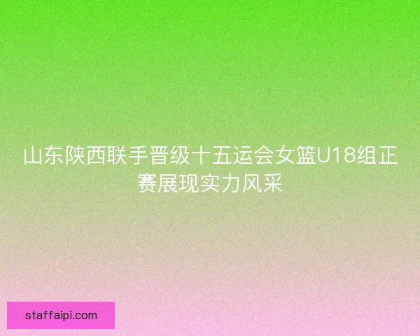 山东陕西联手晋级十五运会女篮U18组正赛展现实力风采