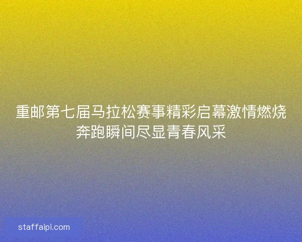 重邮第七届马拉松赛事精彩启幕激情燃烧奔跑瞬间尽显青春风采