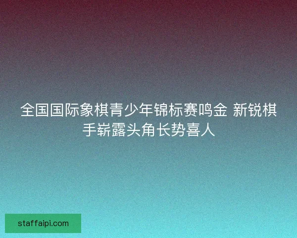 全国国际象棋青少年锦标赛鸣金 新锐棋手崭露头角长势喜人 全国国际象棋青少年锦标赛鸣金 新锐棋手崭露头角长势喜人