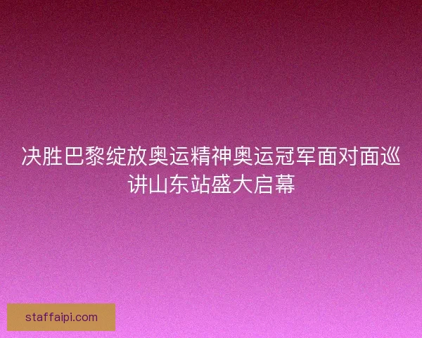 决胜巴黎绽放奥运精神奥运冠军面对面巡讲山东站盛大启幕