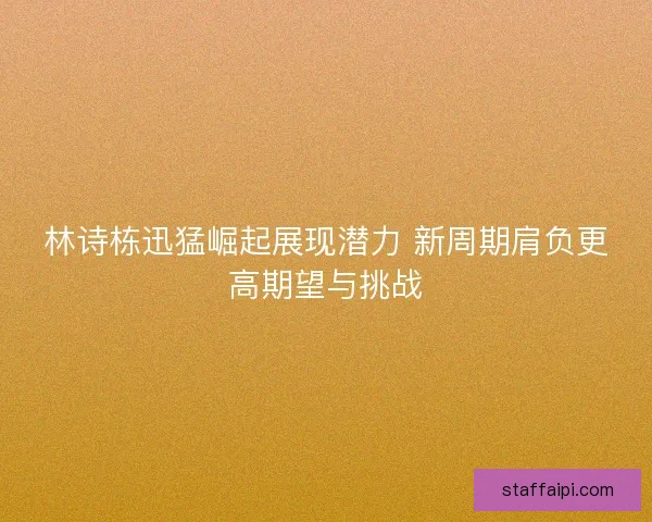 林诗栋迅猛崛起展现潜力 新周期肩负更高期望与挑战