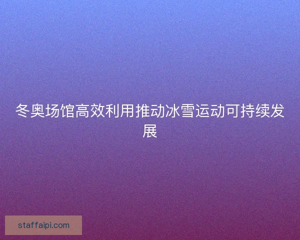冬奥场馆高效利用推动冰雪运动可持续发展