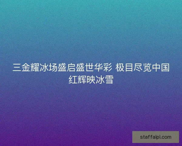 三金耀冰场盛启盛世华彩 极目尽览中国红辉映冰雪